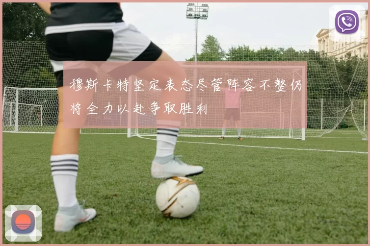 穆斯卡特坚定表态尽管阵容不整仍将全力以赴争取胜利