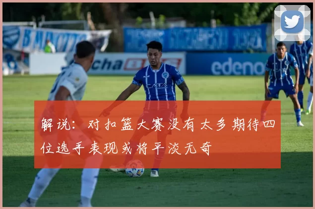 解说：对扣篮大赛没有太多期待四位选手表现或将平淡无奇