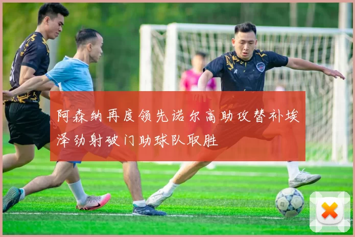 阿森纳再度领先诺尔高助攻替补埃泽劲射破门助球队取胜