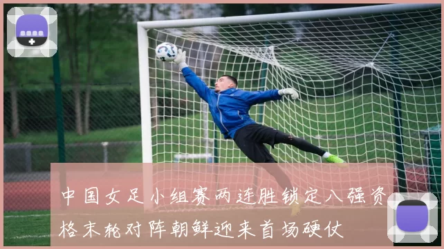 中国女足小组赛两连胜锁定八强资格末轮对阵朝鲜迎来首场硬仗
