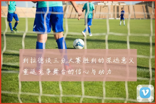 利拉德谈三分大赛胜利的深远意义重返竞争舞台的信心与动力