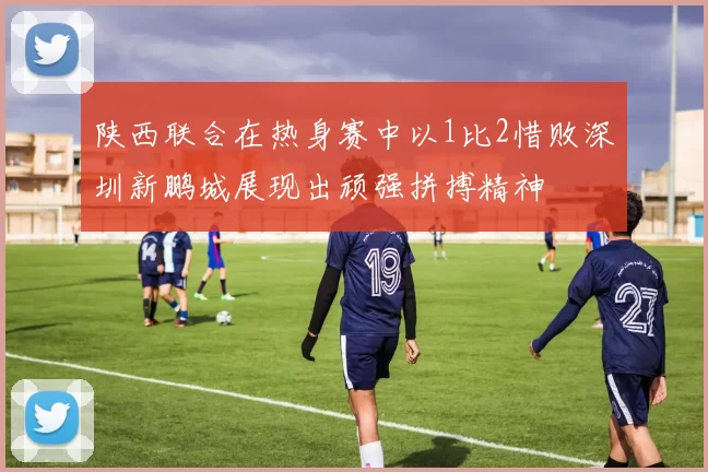 陕西联合在热身赛中以1比2惜败深圳新鹏城展现出顽强拼搏精神