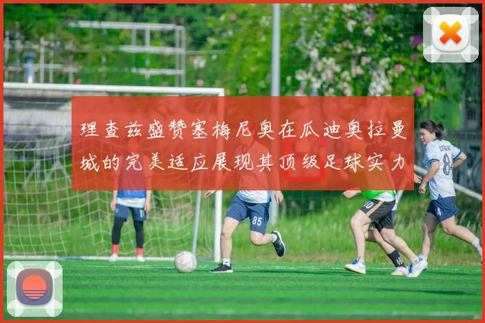理查兹盛赞塞梅尼奥在瓜迪奥拉曼城的完美适应展现其顶级足球实力