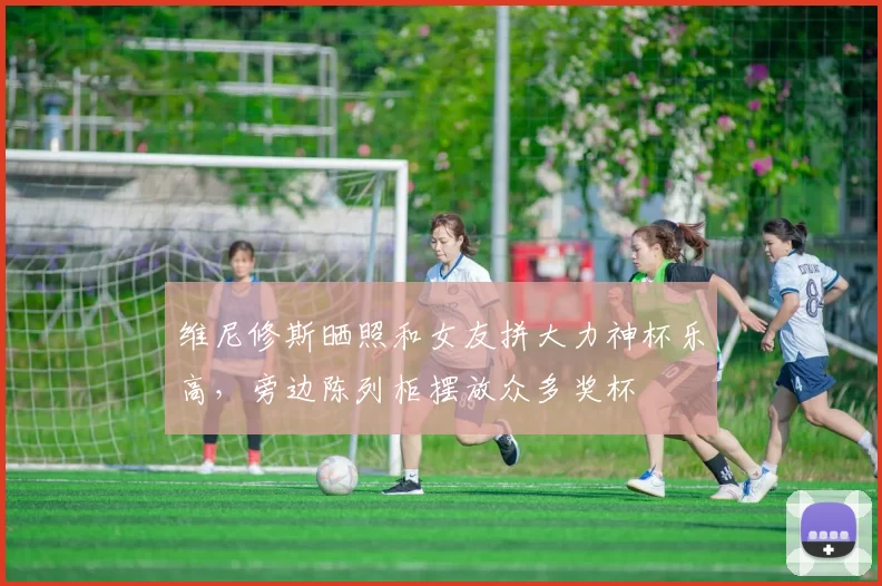 维尼修斯晒照和女友拼大力神杯乐高，旁边陈列柜摆放众多奖杯