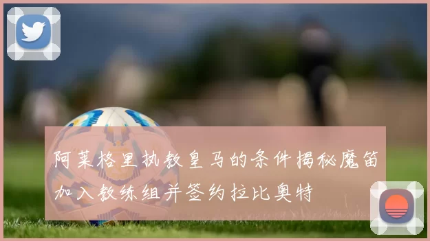 阿莱格里执教皇马的条件揭秘魔笛加入教练组并签约拉比奥特
