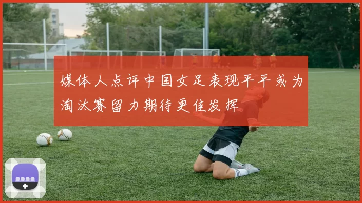媒体人点评中国女足表现平平或为淘汰赛留力期待更佳发挥