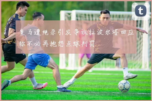 皇马遭绝杀引发争议拉波尔塔回应称不必再抱怨点球判罚