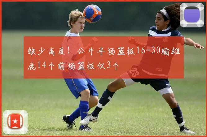 缺少高度！公牛半场篮板16-30输雄鹿14个前场篮板仅3个