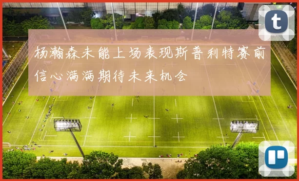 杨瀚森未能上场表现斯普利特赛前信心满满期待未来机会