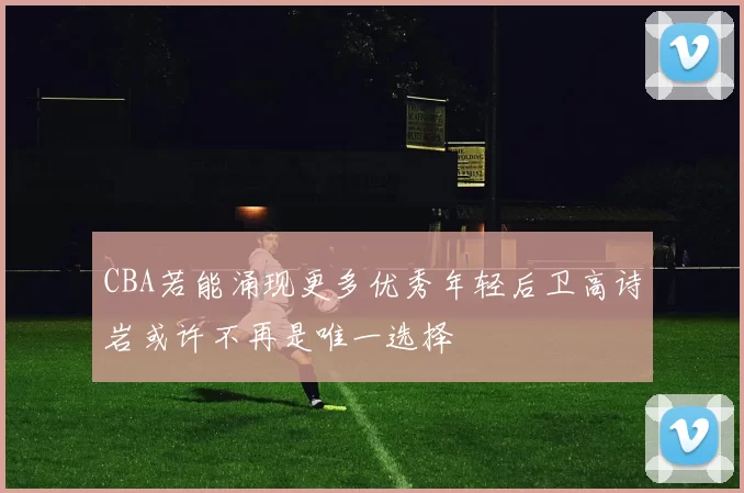 CBA若能涌现更多优秀年轻后卫高诗岩或许不再是唯一选择