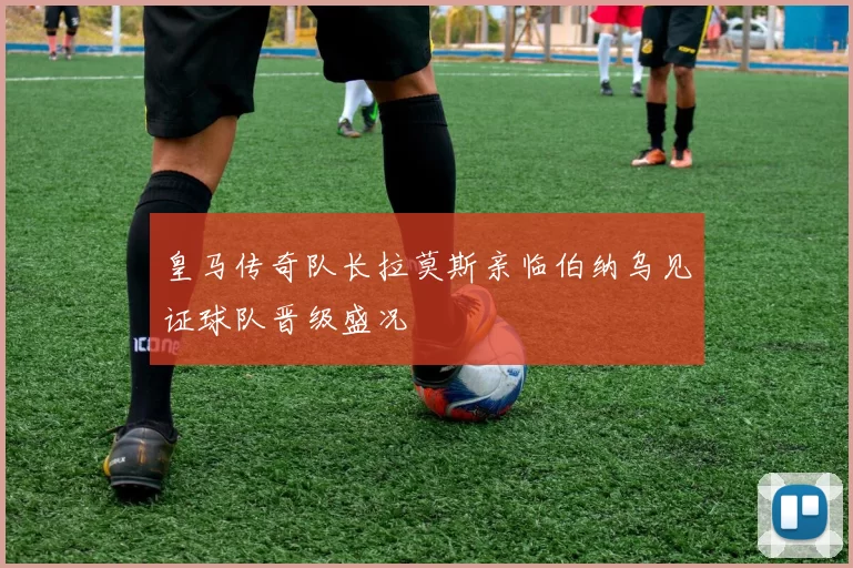 皇马传奇队长拉莫斯亲临伯纳乌见证球队晋级盛况