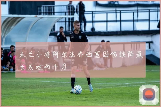 米兰小将阿尔法乔西塞因伤缺阵最长或达两个月