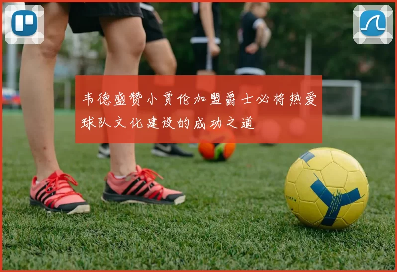 韦德盛赞小贾伦加盟爵士必将热爱球队文化建设的成功之道