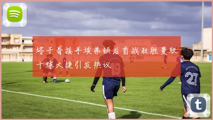 塔子哥接手埃弗顿后首战狂胜曼联十球大捷引发热议