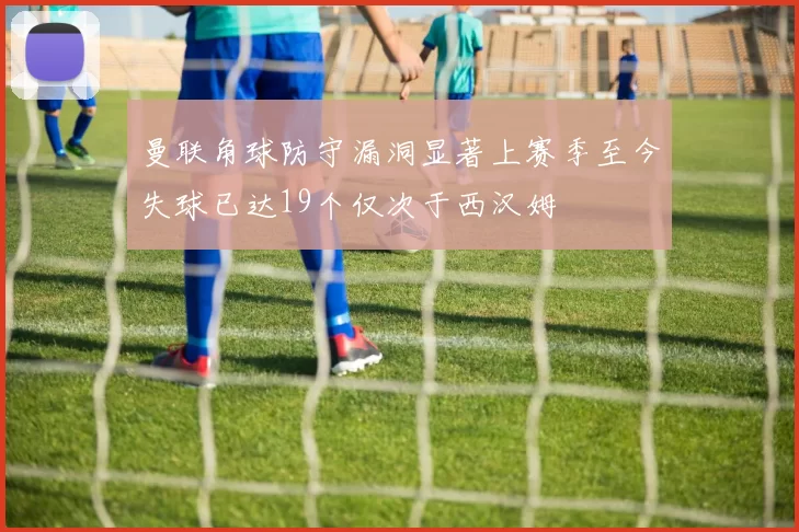 曼联角球防守漏洞显著上赛季至今失球已达19个仅次于西汉姆