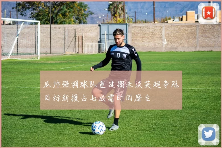 瓜帅强调球队重建期未谈英超争冠目标新援占七成需时间磨合