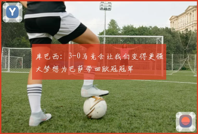 库巴西：3-0马竞会让我们变得更强大梦想为巴萨带回欧冠冠军