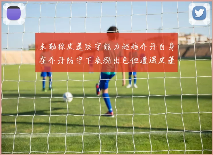 米勒称皮蓬防守能力超越乔丹自身在乔丹防守下表现出色但遭遇皮蓬阻击
