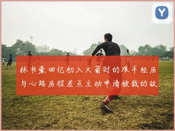 林书豪回忆初入火箭时的艰辛经历与心路历程差点主动申请被裁的故事