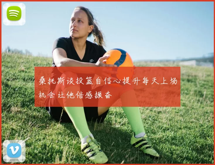 桑托斯谈投篮自信心提升每天上场机会让他倍感振奋